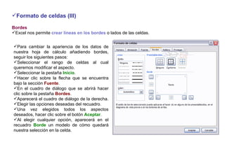 Formato de celdas (III) Bordes     Excel nos permite  crear líneas en los bordes  o lados de las celdas.   Para cambiar la apariencia de los datos de nuestra hoja de cálculo añadiendo bordes, seguir los siguientes pasos: Seleccionar el rango de celdas al cual queremos modificar el aspecto.  Seleccionar la pestaña  Inicio .  Hacer clic sobre la flecha que se encuentra bajo la sección  Fuente .  En el cuadro de diálogo que se abrirá hacer clic sobre la pestaña  Bordes .  Aparecerá el cuadro de diálogo de la derecha.  Elegir las opciones deseadas del recuadro.  Una vez elegidos todos los aspectos deseados, hacer clic sobre el botón  Aceptar . Al elegir cualquier opción, aparecerá en el recuadro  Borde  un modelo de cómo quedará nuestra selección en la celda.  