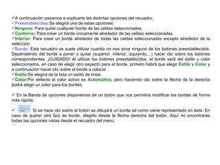 A continuación pasamos a explicarte las distintas opciones del recuadro.  Preestablecidos: Se elegirá una de estas opciones:  Ninguno : Para quitar cualquier borde de las celdas seleccionadas.  Contorno : Para crear un borde únicamente alrededor de las celdas seleccionadas.  Interior : Para crear un borde alrededor de todas las celdas seleccionadas excepto alrededor de la selección.  Borde:  Este recuadro se suele utilizar cuando no nos sirve ninguno de los botones preestablecidos. Dependiendo del borde a poner o quitar (superior, inferior, izquierdo,...) hacer clic sobre los botones correspondientes. ¡CUIDADO! Al utilizar los botones preestablecidos, el borde será del estilo y color seleccionados, en caso de elegir otro aspecto para el borde, primero habrá que elegir  Estilo  y  Color  y a continuación hacer clic sobre el borde a colocar. Estilo :Se elegirá de la lista un estilo de línea.  Color :Por defecto el color activo es  Automático , pero haciendo clic sobre la flecha de la derecha podrá elegir un color para los bordes.  En la Banda de opciones disponemos de un botón que nos permitirá modificar los bordes de forma más rápida:  Si se hace clic sobre el botón se dibujará un borde tal como viene representado en éste. En caso de querer otro tipo de borde, elegirlo desde la flecha derecha del botón. Aquí no encontrarás todas las opciones vistas desde el recuadro del menú.  