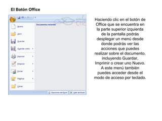 El Botón Office  Haciendo clic en el botón de Office que se encuentra en la parte superior izquierda de la pantalla podrás desplegar un menú desde donde podrás ver las acciones que puedes realizar sobre el documento, incluyendo Guardar, Imprimir o crear uno Nuevo. A este menú también puedes acceder desde el modo de acceso por teclado. 