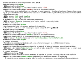 Vamos a realizar una operación parecida al rango  B4:L4 .  22  Selecciona el rango  B4:L4 . 23  Selecciona la pestaña  Inicio .  24  Haz clic en la flecha que se encuentra al pie de la sección  Fuente .  25  Haz clic sobre la ficha o pestaña  Bordes , si ésta no se encuentra activada ya.  Observa como en el cuadro inferior nos indica que en la parte superior y derecha de la selección hay una línea gruesa roja (la que hemos hecho antes). Ahora vamos a poner una línea fina azul en la parte inferior, izquierda e intermedia vertical para separar cada celda.  26  Del recuadro  Estilo  elige la  línea fina . 27  Del recuadro  Color  elige el color azul. Ahora sólo nos falta indicar dónde queremos poner esta línea.  28  En el recuadro  Borde  haz clic sobre el borde inferior, izquierdo e intermedio vertical.  Observa el resultado.  29  Haz clic sobre le botón  Aceptar .  Las líneas vertical están inclinadas por la alineación de las celdas.  Ahora vamos a colocar un borde fino azul para separar cada celda del rango  B5:L12 . 30  Selecciona el rango  B5:L12 .  31  Selecciona la pestaña  Inicio .  32  Haz clic en la flecha que se encuentra al pie de la sección  Fuente .  33  Haz clic sobre la ficha o pestaña  Bordes , si ésta no se encuentra activada ya.  34  Como la línea fina azul ya se encuentra seleccionada no hace falta cambiarlo.  35  En el recuadro  Borde  haz clic sobre el borde  intermedio vertical e intermedio horizontal . 36  Haz clic sobre le botón  Aceptar .  Observa el resultado.  También se puede colocar un borde desde la barra de herramientas, pero las posibilidades son limitadas.  37  Selecciona el rango  A14:B14 .  38  Haz clic sobre la flecha de la derecha del botón  de la Banda de opciones para elegir el tipo de borde a colocar.  39  Haz clic sobre la opción Todos los bordes  para colocar todos los posibles bordes a la selección, que en nuestro caso será el contorno y una línea intermedia vertical. Observa el resultado.  40  Selecciona el rango  A1:L2 .  41  Haz clic sobre la flecha de la derecha del botón  de la Banda de opciones para elegir el tipo de borde a colocar.  42  Haz clic sobre la opción  Bordes externos  para realizar un contorno fino alrededor de la selección.  Si nos damos cuenta que queremos quitar todos los bordes de una selección, podemos utilizar la Banda de opciones.  