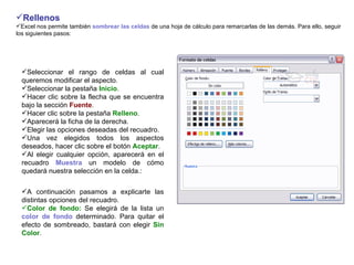 Rellenos       Excel nos permite también  sombrear las celdas  de una hoja de cálculo para remarcarlas de las demás. Para ello, seguir los siguientes pasos:   Seleccionar el rango de celdas al cual queremos modificar el aspecto.  Seleccionar la pestaña  Inicio .  Hacer clic sobre la flecha que se encuentra bajo la sección  Fuente .  Hacer clic sobre la pestaña  Relleno .  Aparecerá la ficha de la derecha.  Elegir las opciones deseadas del recuadro.  Una vez elegidos todos los aspectos deseados, hacer clic sobre el botón  Aceptar .  Al elegir cualquier opción, aparecerá en el recuadro  Muestra  un modelo de cómo quedará nuestra selección en la celda.:   A continuación pasamos a explicarte las distintas opciones del recuadro.  Color de fondo:  Se elegirá de la lista un  color de fondo  determinado. Para quitar el efecto de sombreado, bastará con elegir  Sin Color .  