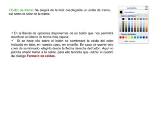 Color de trama:  Se elegirá de la lista desplegable un estilo de trama, así como el color de la trama.  En la Banda de opciones disponemos de un botón que nos permitirá modificar el relleno de forma más rápida:  Si se hace clic sobre el botón se sombreará la celda del color indicado en éste, en nuestro caso, en amarillo. En caso de querer otro color de sombreado, elegirlo desde la flecha derecha del botón. Aquí no podrás añadir trama a la celda, para ello tendrás que utilizar el cuadro de diálogo  Formato de celdas .   