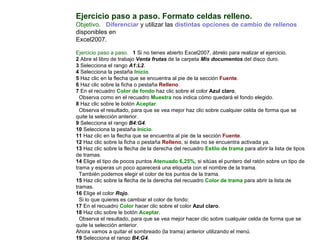 Ejercicio paso a paso. Formato celdas relleno.  Objetivo.     Diferenciar  y utilizar las  distintas opciones de cambio de rellenos  disponibles en  Excel2007.    Ejercicio paso a paso.     1  Si no tienes abierto Excel2007, ábrelo para realizar el ejercicio. 2  Abre el libro de trabajo  Venta frutas  de la carpeta  Mis documentos  del disco duro.  3  Selecciona el rango  A1:L2 . 4  Selecciona la pestaña  Inicio .  5  Haz clic en la flecha que se encuentra al pie de la sección  Fuente .  6  Haz clic sobre la ficha o pestaña  Relleno .  7  En el recuadro  Color de fondo  haz clic sobre el color  Azul claro .  Observa como en el recuadro  Muestra  nos indica cómo quedará el fondo elegido.  8  Haz clic sobre le botón  Aceptar .  Observa el resultado, para que se vea mejor haz clic sobre cualquier celda de forma que se quite la selección anterior.  9  Selecciona el rango  B4:G4 .  10  Selecciona la pestaña  Inicio .  11  Haz clic en la flecha que se encuentra al pie de la sección  Fuente .  12  Haz clic sobre la ficha o pestaña  Relleno , si ésta no se encuentra activada ya.  13  Haz clic sobre la flecha de la derecha del recuadro  Estilo de trama  para abrir la lista de tipos de tramas.  14  Elige el tipo de pocos puntos  Atenuado 6,25%,  si sitúas el puntero del ratón sobre un tipo de trama y esperas un poco aparecerá una etiqueta con el nombre de la trama.  También podemos elegir el color de los puntos de la trama.  15  Haz clic sobre la flecha de la derecha del recuadro  Color de trama  para abrir la lista de tramas.  16  Elige el color  Rojo .  Si lo que quieres es cambiar el color de fondo:  17  En el recuadro  Color  hacer clic sobre el color  Azul claro .  18  Haz clic sobre le botón  Aceptar .  Observa el resultado, para que se vea mejor hacer clic sobre cualquier celda de forma que se quite la selección anterior.  Ahora vamos a quitar el sombreado (la trama) anterior utilizando el menú.  19  Selecciona el rango  B4:G4 .  20  Selecciona la pestaña  Inicio .  21  Haz clic en la flecha que se encuentra al pie de la sección  Fuente 
