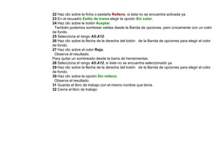 .  22  Haz clic sobre la ficha o pestaña  Relleno , si ésta no se encuentra activada ya.  23  En el recuadro  Estilo de trama  elegir la opción  Sin color .  24  Haz clic sobre le botón  Aceptar .  También podemos sombrear celdas desde la Banda de opciones, pero únicamente con un color de fondo.  25  Selecciona el rango  A5:A12 .  26  Haz clic sobre la flecha de la derecha del botón  de la Banda de opciones para elegir el color de fondo.  27  Haz clic sobre el color  Rojo .  Observa el resultado.  Para quitar un sombreado desde la barra de herramientas.  28  Selecciona el rango  A5:A12 , si éste no se encuentra seleccionado ya.  29  Haz clic sobre la flecha de la derecha del botón  de la Banda de opciones para elegir el color de fondo. 30  Haz clic sobre la opción   Sin relleno .  Observa el resultado.  31  Guarda el libro de trabajo con el mismo nombre que tenía.  32  Cierra el libro de trabajo 