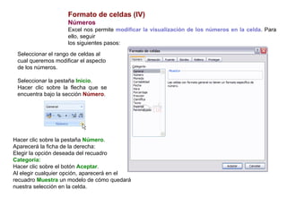 Formato de celdas (IV) Números      Excel nos permite  modificar la visualización de los números en la celda . Para ello, seguir los siguientes pasos:  Seleccionar el rango de celdas al cual queremos modificar el aspecto de los números.  Seleccionar la pestaña  Inicio .  Hacer clic sobre la flecha que se encuentra bajo la sección  Número . Hacer clic sobre la pestaña  Número .  Aparecerá la ficha de la derecha:  Elegir la opción deseada del recuadro  Categoría: Hacer clic sobre el botón  Aceptar .  Al elegir cualquier opción, aparecerá en el recuadro  Muestra  un modelo de cómo quedará nuestra selección en la celda. 