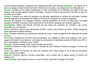 A continuación pasamos a explicarte las distintas opciones del recuadro  Categoría: , se elegirá de la lista una categoría dependiendo del valor introducido en la celda. Las categorías más utilizadas son:  General : Visualiza en la celda exactamente el valor introducido. Es el formato que utiliza Excel por defecto. Este formato admite enteros, decimales, números en forma exponencial si la cifra no coje por completo en la celda.  Número : Contiene una serie de opciones que permiten específicar el número de decimales, también permite especificar el separador de millares y la forma de visualizar los números negativos. Moneda : Es parecido a la categoría Número, permite especificar el número de decimales, se puede escoger el símbolo monetario como podría ser € y la forma de visualizar los números negativos. Contabilidad : Difiere del formato moneda en que alinea los símbolos de moneda y las comas decimales en una columna.  Fecha : Contiene números que representan fechas y horas como valores de fecha. Puede escogerse entre diferentes formatos de fecha.  Hora : Contiene números que representan valores de horas. Puede escogerse entre diferentes formatos de hora.  Porcentaje : Visualiza los números como porcentajes. Se multiplica el valor de la celda por 100 y se le asigna el símbolo %, por ejemplo, un formato de porcentaje sin decimales muestra 0,1528 como 15%, y con 2 decimales lo mostraría como 15,28%.  Fracción : Permite escoger entre nueve formatos de fracción.  Cientifica : Muestra el valor de la celda en formato de coma flotante. Podemos escoger el número de decimales.  Texto : Las celdas con formato de texto son tratadas como texto incluso si en el texto se encuentre algún número en la celda. Especial : Contiene algunos formatos especiales, como puedan ser el código postal, el número de teléfono, etc.  Personalizada : Aquí podemos crear un nuevo formato, indicando el código de formato. 