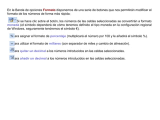 En la Banda de opciones  Formato  disponemos de una serie de botones que nos permitirán modificar el formato de los números de forma más rápida:  Si se hace clic sobre el botón, los números de las celdas seleccionadas se convertirán a formato  moneda  (el símbolo dependerá de cómo tenemos definido el tipo moneda en la configuración regional de Windows, seguramente tendremos el símbolo €).  Para asignar el formato de  porcentaje  (multiplicará el número por 100 y le añadirá el símbolo %). Para utilizar el formato de  millares  (con separador de miles y cambio de alineación). Para  quitar un decimal  a los números introducidos en las celdas seleccionadas. Para  añadir un decimal  a los números introducidos en las celdas seleccionadas. 