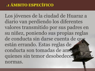 1.1   ÁMBITO ESPECÍFICO

Los jóvenes de la ciudad de Huaraz a
diario van perdiendo los diferentes
valores transmitido por sus padres en
su niñez, poniendo sus propias reglas
de conducta sin darse cuenta de que
están errando. Estas reglas de
conducta son tomadas de amigos
quienes sin temor desobedecen reglas y
normas.
 