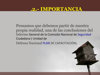 1.2.-   IMPORTANCIA


Pensamos que debemos partir de nuestra
propia realidad, una de las conclusiones del
Informe General de la Comisión Nacional de Seguridad
Ciudadana ( Unidad de
Defensa Nacional PLAN DE CAPACITACIÓN).
 