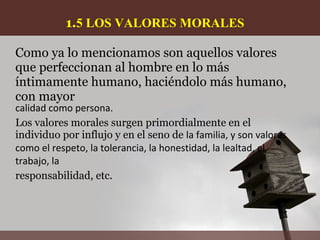1.5 LOS VALORES MORALES

Como ya lo mencionamos son aquellos valores
que perfeccionan al hombre en lo más
íntimamente humano, haciéndolo más humano,
con mayor
calidad como persona.
Los valores morales surgen primordialmente en el
individuo por influjo y en el seno de la familia, y son valores
como el respeto, la tolerancia, la honestidad, la lealtad, el
trabajo, la
responsabilidad, etc.
 