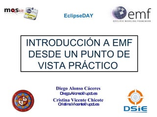 EclipseDAY INTRODUCCIÓN A EMF DESDE UN PUNTO DE VISTA PRÁCTICO  Diego Alonso Cáceres [email_address] Cristina Vicente Chicote [email_address] 