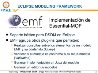 ECLIPSE MODELING FRAMEWORK Soporte básico para DSDM en Eclipse EMF agrupa otros plug-ins que permiten: Realizar consultas sobre los elementos de un modelo EMF y su contenido ( Query ) Veriﬁcar si el modelo es conforme a su meta-modelo ( Validation ) Generar implementación en Java del modelo Generar un editor de modelos Implementación de  Essential-MOF eclipseDay -  Introducción a EMF  - Diego Alonso Cáceres y Cristina Vicente Chicote 