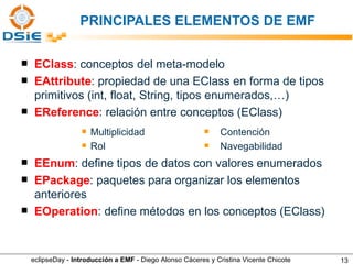 PRINCIPALES ELEMENTOS DE EMF EClass : conceptos del meta-modelo EAttribute : propiedad de una EClass en forma de tipos primitivos (int, float, String, tipos enumerados,…) EReference : relación entre conceptos (EClass) EEnum : define tipos de datos con valores enumerados EPackage : paquetes para organizar los elementos anteriores EOperation : define métodos en los conceptos (EClass) Multiplicidad Rol Contención Navegabilidad eclipseDay -  Introducción a EMF  - Diego Alonso Cáceres y Cristina Vicente Chicote 