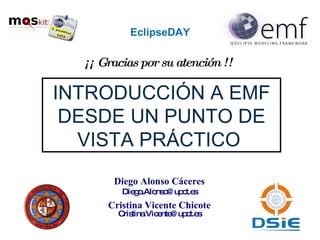 EclipseDAY INTRODUCCIÓN A EMF DESDE UN PUNTO DE VISTA PRÁCTICO  Diego Alonso Cáceres [email_address] Cristina Vicente Chicote [email_address] ¡¡ Gracias por su atención !! 