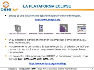 Eclipse es una plataforma de desarrollo abierta y de libre distribución. En su desarrollo participan importantes empresas como Borland, IBM,   Intel, Motorola, etc. Actualmente, la comunidad Eclipse se organiza alrededor de múltiples proyectos que evolucionan en paralelo de manera independiente o cooperativa.  Los proyectos relacionados con el DSDM se encuentran entre los más activos:  EMF, GMF, M2M ,  M2T ,  GMT,  etc. http://www.eclipse.org http://www.eclipse.org/modeling/ LA PLATAFORMA ECLIPSE eclipseDay -  Introducción a EMF  - Diego Alonso Cáceres y Cristina Vicente Chicote 