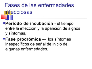 Fases de las enfermedades
infecciosas
 Período de incubación - el tiempo
entre la infección y la aparición de signos
y síntomas.
 Fase prodrómica –- los síntomas
inespecíficos de señal de inicio de
algunas enfermedades.
 