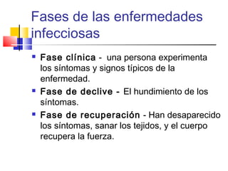 Fases de las enfermedades
infecciosas
 Fase clínica - una persona experimenta
los síntomas y signos típicos de la
enfermedad.
 Fase de declive - El hundimiento de los
síntomas.
 Fase de recuperación - Han desaparecido
los síntomas, sanar los tejidos, y el cuerpo
recupera la fuerza.
 
