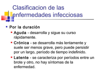 Clasificacion de las
enfermedades infecciosas
 Por la duración
 Aguda - desarrolla y sigue su curso
rápidamente.
 Crónica - se desarrolla más lentamente y
suele ser menos grave, pero puede persistir
por un largo, período de tiempo indefinido.
 Latente - se caracteriza por períodos entre un
brote y otro, no hay síntomas de la
enfermedad.
 