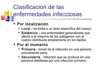 Clasificacion de las
enfermedades infecciosas
 Por localización
 Local - se limita a un área específica del cuerpo.
 Sistémico - una enfermedad generalizada que
afecta a la mayoría de los patógenos con el
cuerpo distribuido ampliamente en los tejidos.
 Por el momento
 Primaria - inicial de la infección en una persona
previamente sana.
 Secundaria - infección que se produce en una
persona debilitada por una infección primaria.
 