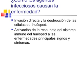 ¿Como los agentes
infecciosos causan la
enfermedad?
 Invasión directa y la destrucción de las
células del huésped.
 Activación de la respuesta del sistema
inmune del huésped a las
enfermedades principales signos y
síntomas.
 