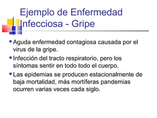 Ejemplo de Enfermedad
Infecciosa - Gripe
 Aguda enfermedad contagiosa causada por el
virus de la gripe.
 Infección del tracto respiratorio, pero los
síntomas sentir en todo todo el cuerpo.
 Las epidemias se producen estacionalmente de
baja mortalidad, más mortíferas pandemias
ocurren varias veces cada siglo.
 