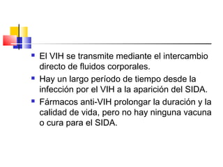 El VIH se transmite mediante el intercambio
directo de fluidos corporales.
 Hay un largo período de tiempo desde la
infección por el VIH a la aparición del SIDA.
 Fármacos anti-VIH prolongar la duración y la
calidad de vida, pero no hay ninguna vacuna
o cura para el SIDA.
 