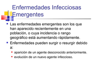 Enfermedades Infecciosas
Emergentes
 Las enfermedades emergentes son los que
han aparecido recientemente en una
población, o cuya incidencia o rango
geográfico está aumentando rápidamente.
 Enfermedades pueden surgir o resurgir debido
a:
 aparición de un agente desconocido anteriormente.
 evolución de un nuevo agente infeccioso.
 