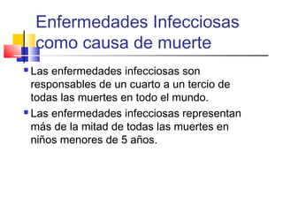 Enfermedades Infecciosas
como causa de muerte
 Las enfermedades infecciosas son
responsables de un cuarto a un tercio de
todas las muertes en todo el mundo.
 Las enfermedades infecciosas representan
más de la mitad de todas las muertes en
niños menores de 5 años.
 