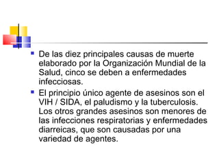  De las diez principales causas de muerte
elaborado por la Organización Mundial de la
Salud, cinco se deben a enfermedades
infecciosas.
 El principio único agente de asesinos son el
VIH / SIDA, el paludismo y la tuberculosis.
Los otros grandes asesinos son menores de
las infecciones respiratorias y enfermedades
diarreicas, que son causadas por una
variedad de agentes.
 
