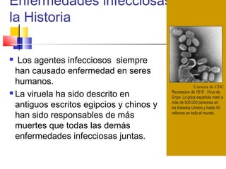 Enfermedades infecciosas en
la Historia
Cortesia de CDC
Recreacion de 1918 , Virus de
Gripe .La gripe española mató a
más de 500.000 personas en
los Estados Unidos y hasta 50
millones en todo el mundo.
 Los agentes infecciosos siempre
han causado enfermedad en seres
humanos.
 La viruela ha sido descrito en
antiguos escritos egipcios y chinos y
han sido responsables de más
muertes que todas las demás
enfermedades infecciosas juntas.
 