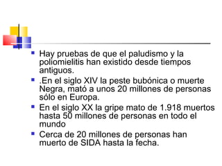  Hay pruebas de que el paludismo y la
poliomielitis han existido desde tiempos
antiguos.
 .En el siglo XIV la peste bubónica o muerte
Negra, mató a unos 20 millones de personas
sólo en Europa.
 En el siglo XX la gripe mato de 1.918 muertos
hasta 50 millones de personas en todo el
mundo
 Cerca de 20 millones de personas han
muerto de SIDA hasta la fecha.
 