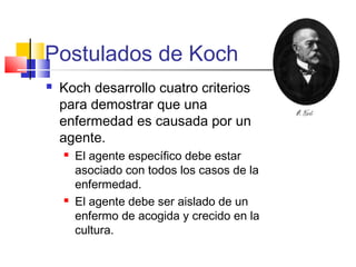 Postulados de Koch
 Koch desarrollo cuatro criterios
para demostrar que una
enfermedad es causada por un
agente.
 El agente específico debe estar
asociado con todos los casos de la
enfermedad.
 El agente debe ser aislado de un
enfermo de acogida y crecido en la
cultura.
 