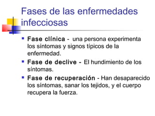 Fases de las enfermedades
infecciosas
 Fase clínica - una persona experimenta
los síntomas y signos típicos de la
enfermedad.
 Fase de declive - El hundimiento de los
síntomas.
 Fase de recuperación - Han desaparecido
los síntomas, sanar los tejidos, y el cuerpo
recupera la fuerza.
 