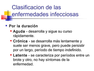 Clasificacion de las
enfermedades infecciosas
 Por la duración
 Aguda - desarrolla y sigue su curso
rápidamente.
 Crónica - se desarrolla más lentamente y
suele ser menos grave, pero puede persistir
por un largo, período de tiempo indefinido.
 Latente - se caracteriza por períodos entre un
brote y otro, no hay síntomas de la
enfermedad.
 