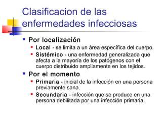Clasificacion de las
enfermedades infecciosas
 Por localización
 Local - se limita a un área específica del cuerpo.
 Sistémico - una enfermedad generalizada que
afecta a la mayoría de los patógenos con el
cuerpo distribuido ampliamente en los tejidos.
 Por el momento
 Primaria - inicial de la infección en una persona
previamente sana.
 Secundaria - infección que se produce en una
persona debilitada por una infección primaria.
 