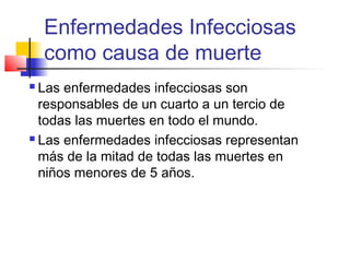 Enfermedades Infecciosas
como causa de muerte
 Las enfermedades infecciosas son
responsables de un cuarto a un tercio de
todas las muertes en todo el mundo.
 Las enfermedades infecciosas representan
más de la mitad de todas las muertes en
niños menores de 5 años.
 