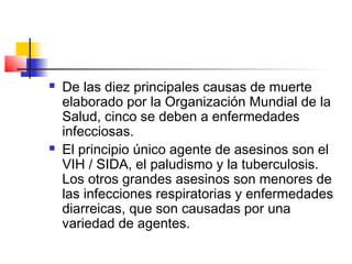  De las diez principales causas de muerte
elaborado por la Organización Mundial de la
Salud, cinco se deben a enfermedades
infecciosas.
 El principio único agente de asesinos son el
VIH / SIDA, el paludismo y la tuberculosis.
Los otros grandes asesinos son menores de
las infecciones respiratorias y enfermedades
diarreicas, que son causadas por una
variedad de agentes.
 