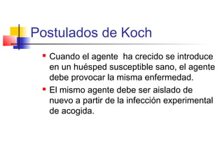 Postulados de Koch
 Cuando el agente ha crecido se introduce
en un huésped susceptible sano, el agente
debe provocar la misma enfermedad.
 El mismo agente debe ser aislado de
nuevo a partir de la infección experimental
de acogida.
 