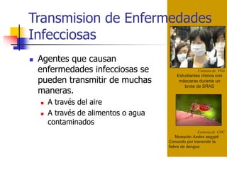 Transmision de Enfermedades
Infecciosas
Cortesia de VOA
Estudiantes chinos con
máscaras durante un
brote de SRAS
Cortesia de CDC
Mosquito Aedes aegypti
Conocido por transmitir la
fiebre de dengue
 Agentes que causan
enfermedades infecciosas se
pueden transmitir de muchas
maneras.
 A través del aire
 A través de alimentos o agua
contaminados
 