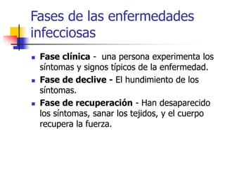 Fases de las enfermedades
infecciosas
 Fase clínica - una persona experimenta los
síntomas y signos típicos de la enfermedad.
 Fase de declive - El hundimiento de los
síntomas.
 Fase de recuperación - Han desaparecido
los síntomas, sanar los tejidos, y el cuerpo
recupera la fuerza.
 