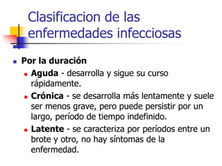 Clasificacion de las
enfermedades infecciosas
 Por la duración
 Aguda - desarrolla y sigue su curso
rápidamente.
 Crónica - se desarrolla más lentamente y suele
ser menos grave, pero puede persistir por un
largo, período de tiempo indefinido.
 Latente - se caracteriza por períodos entre un
brote y otro, no hay síntomas de la
enfermedad.
 
