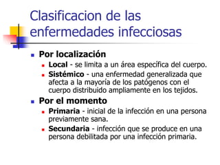 Clasificacion de las
enfermedades infecciosas
 Por localización
 Local - se limita a un área específica del cuerpo.
 Sistémico - una enfermedad generalizada que
afecta a la mayoría de los patógenos con el
cuerpo distribuido ampliamente en los tejidos.
 Por el momento
 Primaria - inicial de la infección en una persona
previamente sana.
 Secundaria - infección que se produce en una
persona debilitada por una infección primaria.
 