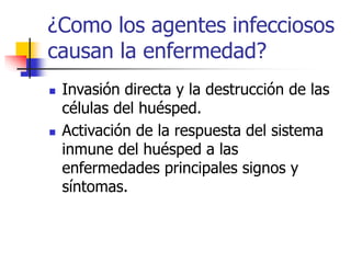 ¿Como los agentes infecciosos
causan la enfermedad?
 Invasión directa y la destrucción de las
células del huésped.
 Activación de la respuesta del sistema
inmune del huésped a las
enfermedades principales signos y
síntomas.
 