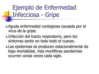 Ejemplo de Enfermedad
Infecciosa - Gripe
 Aguda enfermedad contagiosa causada por el
virus de la gripe.
 Infección del tracto respiratorio, pero los
síntomas sentir en todo todo el cuerpo.
 Las epidemias se producen estacionalmente de
baja mortalidad, más mortíferas pandemias
ocurren varias veces cada siglo.
 