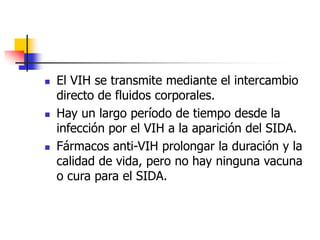  El VIH se transmite mediante el intercambio
directo de fluidos corporales.
 Hay un largo período de tiempo desde la
infección por el VIH a la aparición del SIDA.
 Fármacos anti-VIH prolongar la duración y la
calidad de vida, pero no hay ninguna vacuna
o cura para el SIDA.
 