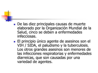  De las diez principales causas de muerte
elaborado por la Organización Mundial de la
Salud, cinco se deben a enfermedades
infecciosas.
 El principio único agente de asesinos son el
VIH / SIDA, el paludismo y la tuberculosis.
Los otros grandes asesinos son menores de
las infecciones respiratorias y enfermedades
diarreicas, que son causadas por una
variedad de agentes.
 