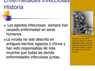 Enfermedades infecciosas en la
Historia
Cortesia de CDC
Recreacion de 1918 ,
Virus de Gripe .La gripe
española mató a más de
500.000 personas en los
Estados Unidos y hasta
50 millones en todo el
mundo.
 Los agentes infecciosos siempre han
causado enfermedad en seres
humanos.
 La viruela ha sido descrito en
antiguos escritos egipcios y chinos y
han sido responsables de más
muertes que todas las demás
enfermedades infecciosas juntas.
 