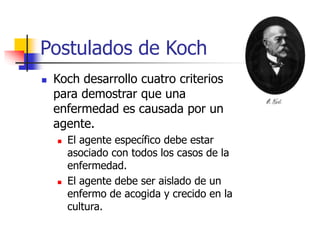 Postulados de Koch
 Koch desarrollo cuatro criterios
para demostrar que una
enfermedad es causada por un
agente.
 El agente específico debe estar
asociado con todos los casos de la
enfermedad.
 El agente debe ser aislado de un
enfermo de acogida y crecido en la
cultura.
 