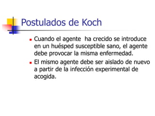 Postulados de Koch
 Cuando el agente ha crecido se introduce
en un huésped susceptible sano, el agente
debe provocar la misma enfermedad.
 El mismo agente debe ser aislado de nuevo
a partir de la infección experimental de
acogida.
 