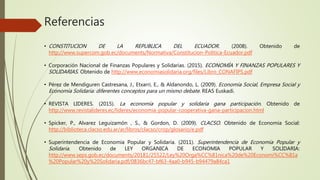 Referencias
• CONSTITUCION DE LA REPUBLICA DEL ECUADOR. (2008). Obtenido de
http://www.supercom.gob.ec/documents/Normativa/Constitucion-Politica-Ecuador.pdf
• Corporación Nacional de Finanzas Populares y Solidarias. (2015). ECONOMÍA Y FINANZAS POPULARES Y
SOLIDARIAS. Obtenido de http://www.economiasolidaria.org/files/Libro_CONAFIPS.pdf
• Pérez de Mendiguren Castresana, J., Etxarri, E., & Aldanondo, L. (2009). Economía Social, Empresa Social y
Economía Solidaria: diferentes conceptos para un mismo debate. REAS Euskadi.
• REVISTA LIDERES. (2015). La economía popular y solidaria gana participación. Obtenido de
http://www.revistalideres.ec/lideres/economia-popular-cooperativa-gana-participacion.html
• Spicker, P., Alvarez Leguizamón , S., & Gordon, D. (2009). CLACSO. Obtenido de Economia Social:
http://biblioteca.clacso.edu.ar/ar/libros/clacso/crop/glosario/e.pdf
• Superintendencia de Economia Popular y Solidaria. (2011). Superintendencia de Economia Popular y
Solidaria. Obtenido de LEY ORGANICA DE ECONOMIA POPULAR Y SOLIDARIA:
http://www.seps.gob.ec/documents/20181/25522/Ley%20Orga%CC%81nica%20de%20Economi%CC%81a
%20Popular%20y%20Solidaria.pdf/0836bc47-bf63-4aa0-b945-b94479a84ca1
 